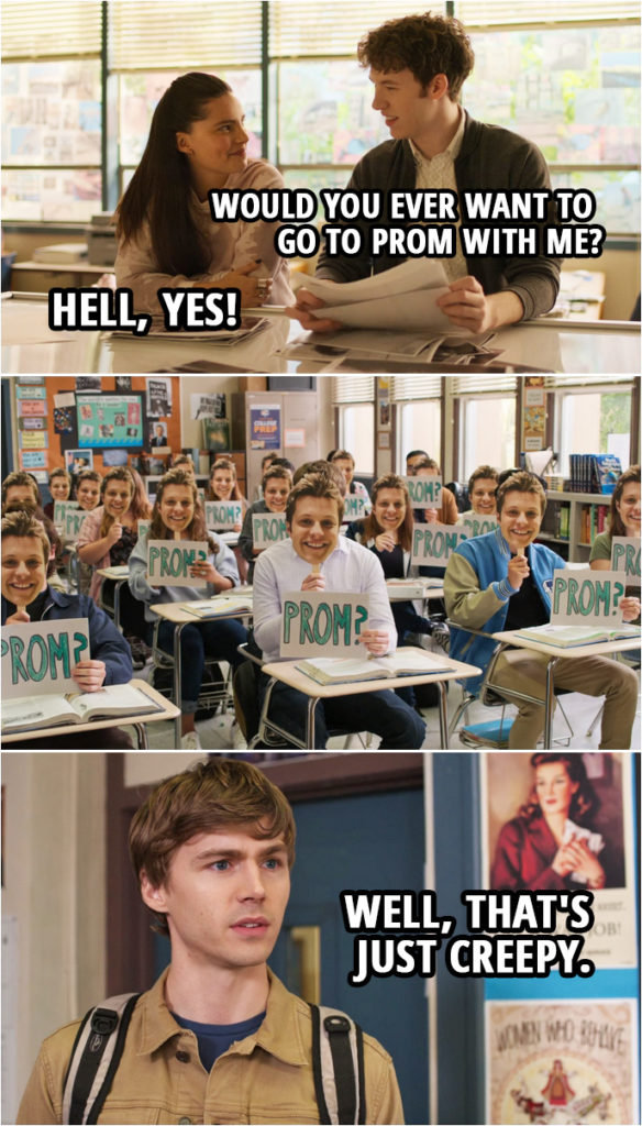Quote from 13 Reasons Why 4x09 | Tyler Down: Hey, would you, um... Uh, would you ever want to go to prom with me? Estela de la Cruz: Prom? As in, like... like, senior prom? Tyler Down: Yeah. No, right, yeah. No, that's... You probably feel, like, really weird. Estela de la Cruz: Hell, yes! I'll go to senior prom with you. Are you kidding me? Tyler Down: Really? Estela de la Cruz: Yeah. Tyler Down: Yeah... Yeah. Cool. Cool. Yeah. Let's do it. (Charlie asks Alex with the help of a whole class...) Alex Standall: Well, that's just creepy.