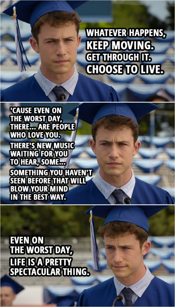 Quote from 13 Reasons Why 4x10 | (Clay's graduation speech) Clay Jensen: I suffer from anxiety... and, uh, depression. But mostly anxiety. I sometimes think all of us kids do, in some way. And how could we not, with the world the way it is? We hear a lot of promises that things will get better. And... and, look, maybe they will, maybe they won't. And what I think I've learned, what I wanna say to you...is whatever happens, keep moving. Get through it. Choose to live. 'Cause even on the worst day, there... are people who love you. There's new music waiting for you to hear, some... something you haven't seen before that will blow your mind in the best way. Even on the worst day, life is a pretty spectacular thing.