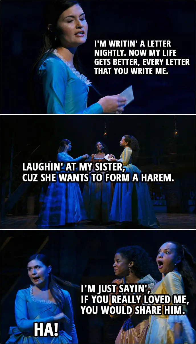 Quote from Hamilton (An American Musical) | Eliza Schuyler: I'm writin' a letter nightly. Now my life gets better, every letter that you write me. Laughin' at my sister, cuz she wants to form a harem. Angelica Schuyler: I'm just sayin', if you really loved me, you would share him. Eliza Schuyler: Ha!