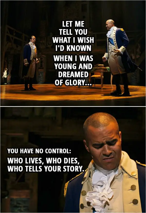 Quote from Hamilton (An American Musical) | George Washington (to Hamilton): Let me tell you what I wish I'd known when I was young and dreamed of glory: You have no control: Who lives, who dies, who tells your story.