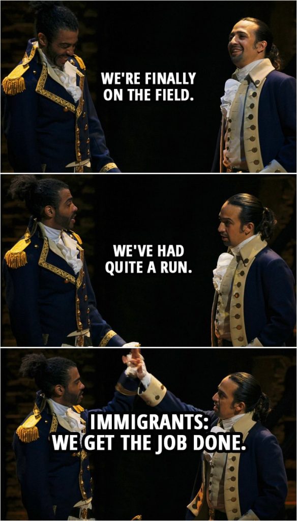 Quote from Hamilton (An American Musical) | Marquis de Lafayette: Monsieur Hamilton. Alexander Hamilton: Monsieur Lafayette. Marquis de Lafayette: In command where you belong. Alexander Hamilton: How you say, no sweat. We're finally on the field. We've had quite a run. Marquis de Lafayette: Immigrants: Hamilton & Lafayette: We get the job done.