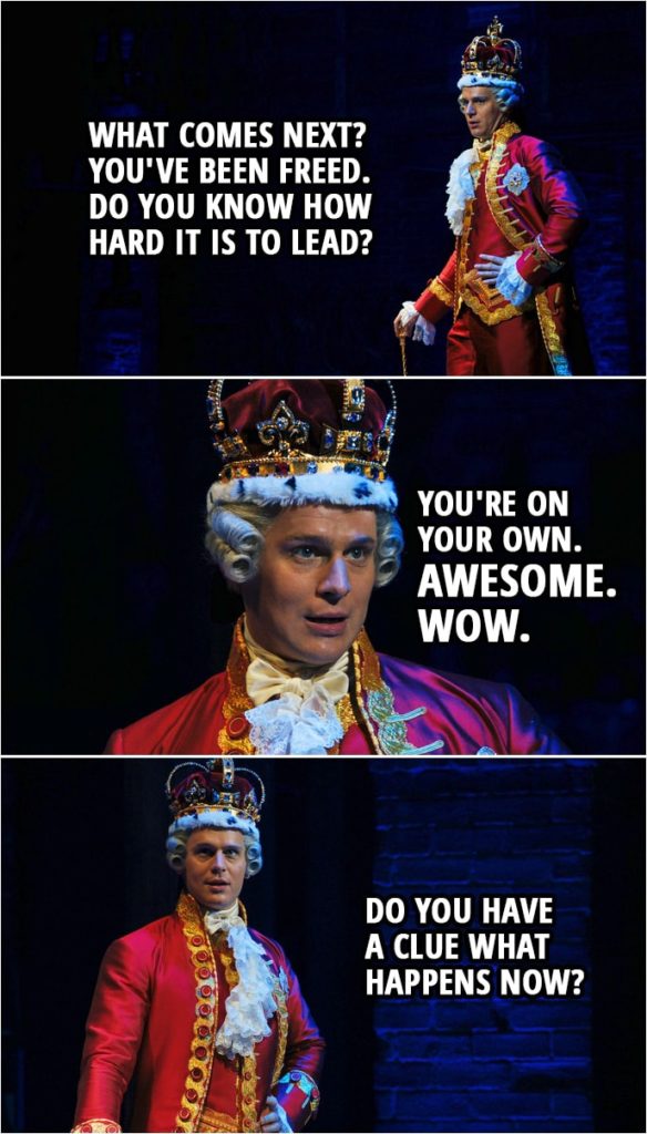 Quote from Hamilton (An American Musical) | King George III: What comes next? You've been freed. Do you know how hard it is to lead? You're on your own. Awesome. Wow. Do you have a clue what happens now?