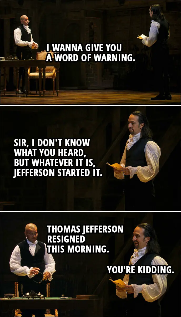 Quote from Hamilton (An American Musical) | George Washington: I wanna give you a word of warning. Alexander Hamilton: Sir, I don't know what you heard, but whatever it is, Jefferson started it. George Washington: Thomas Jefferson resigned this morning. Alexander Hamilton: You're kidding.