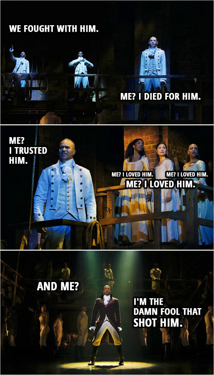Quote from Hamilton (An American Musical) | Mulligan and Lafayette: We fought with him. John Laurens: Me? I died for him. George Washington: Me? I trusted him. Eliza, Angelica and Maria: Me? I loved him. Aaron Burr: And me? I'm the damn fool that shot him.