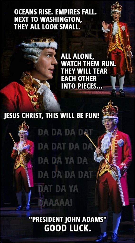 Quote from Hamilton (An American Musical) | King George III: Oceans rise. Empires fall. Next to Washington, they all look small. All alone, watch them run. They will tear each other into pieces, Jesus Christ, this will be fun! Da da da dat da dat da da da da ya da Da da da dat dat da ya daaaaa! "President John Adams" Good Luck.