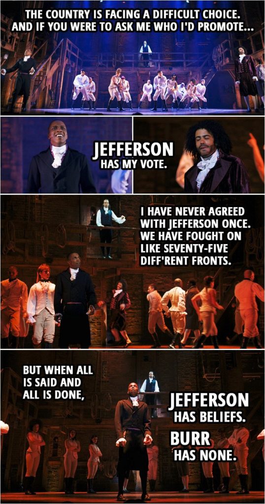 Quote from Hamilton (An American Musical) | Alexander Hamilton: Yo. The people are asking to hear my voice. For the country is facing a difficult choice. And if you were to ask me who I'd promote... Jefferson has my vote. I have never agreed with Jefferson once. We have fought on like seventy-five diff'rent fronts. But when all is said and all is done, Jefferson has beliefs. Burr has none.