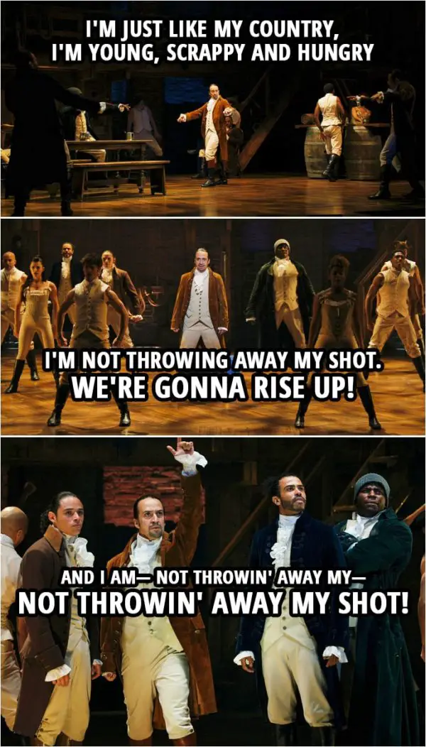 Quote from Hamilton (An American Musical) | Alexander Hamilton: I am not throwing away my shot. Hey yo, I'm just like my country, I'm young, scrappy and hungry and I'm not throwing away my shot. Hamilton, Mulligan, Laurens and Lafayette: I am not throwing away my shot. Hey yo, I'm just like my country, I'm young, scrappy and hungry and I'm not throwing away my shot. It's time to take a shot! We're gonna rise up! Time to take a shot! Time to take a shot! And I am— Not throwin' away my— Not throwin' away my shot!