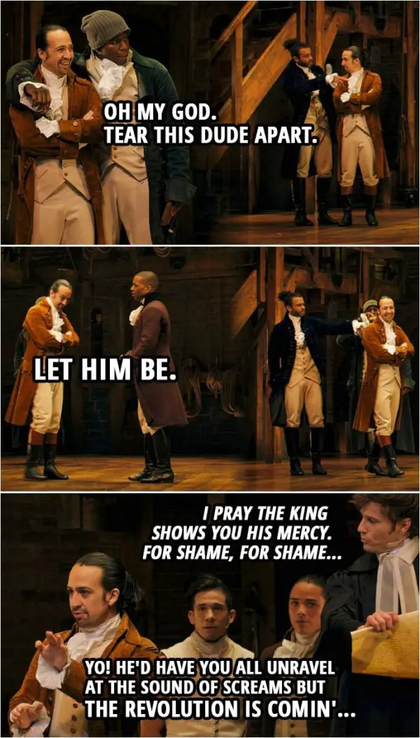Quote from Hamilton (An American Musical) | Samuel Seabury: Heed not the rabble who scream revolution, they have not your interests at heart. Hercules Mulligan (to Hamilton): Oh my God. Tear this dude apart. Samuel Seabury: Chaos and bloodshed are not a solution. Don't let them lead you astray. This Congress does not speak for me. Aaron Burr (to Hamilton): Let him be. Samuel Seabury: They're playing a dangerous game. I pray the king shows you his mercy. For shame, for shame... Alexander Hamilton (to Seabury): Yo! He'd have you all unravel at the sound of screams but the revolution is comin'...
