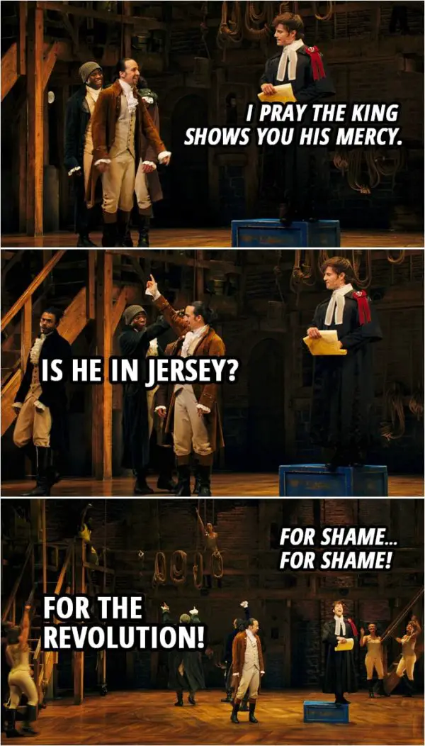 Quote from Hamilton (An American Musical) | Samuel Seabury: I pray the king shows you his mercy. Alexander Hamilton: Is he in Jersey? Samuel Seabury: For shame... Alexander Hamilton: For the revolution! Samuel Seabury: For shame! Everyone: For the revolution!