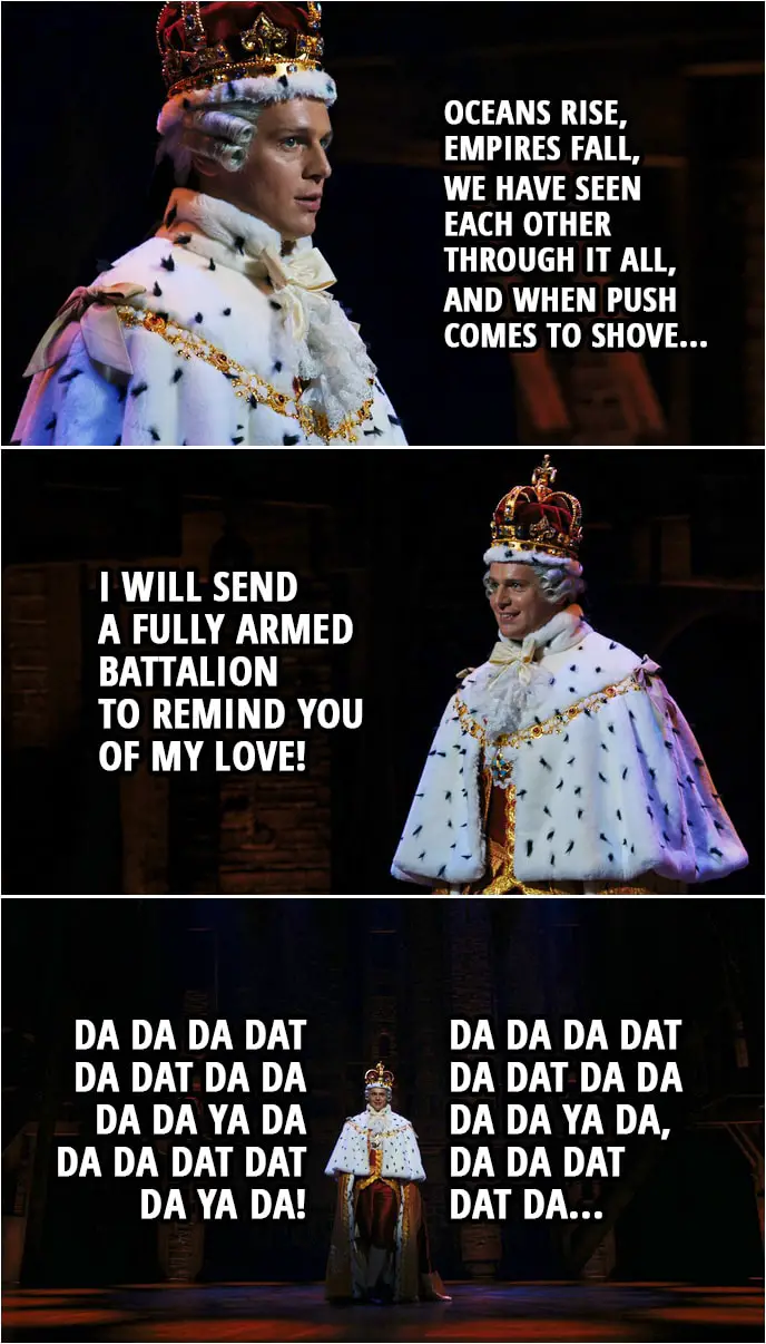 Quote from Hamilton (An American Musical) | King George III: Oceans rise, empires fall, we have seen each other through it all, and when push comes to shove, I will send a fully armed battalion to remind you of my love! Da da da dat da dat da da da da ya da Da da dat dat da ya da! Da da da dat da dat da da da da ya da, Da da dat dat da...