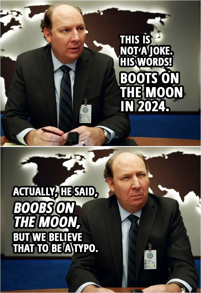 Quote from Space Force 1x01 | John Bladsmith: This is not a joke. His words! Boots on the moon in 2024. Actually, he said, "Boobs on the moon," but we believe that to be a typo.