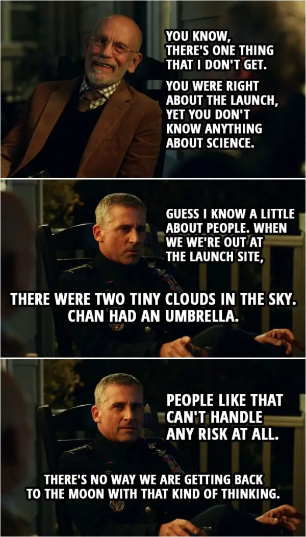 Quote from Space Force 1x01 | Adrian Mallory: You know, there's one thing that I don't get. You were right about the launch, yet you don't know anything about science. Mark Naird: Guess I know a little about people. When we we're out at the launch site, there were two tiny clouds in the sky. Chan had an umbrella. People like that can't handle any risk at all. There's no way we are getting back to the moon with that kind of thinking. Adrian Mallory: That's a good observation. Well reasoned.