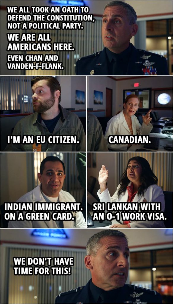 Quote from Space Force 1x02 | Mark Naird: We all took an oath to defend the Constitution, not a political party. We are all Americans here. Even Chan and Vanden-f-flank. Dr. Vandeveld: I'm an EU citizen. Dr. Wolf: Canadian. Dr. Chandreshekar: Indian immigrant. On a green card. Dr. Ranatunga: Sri Lankan with an O-1 work visa. Mark Naird: We don't have time for this!