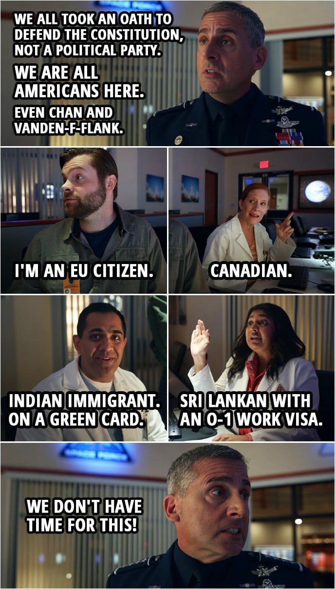 Quote from Space Force 1x02 | Mark Naird: We all took an oath to defend the Constitution, not a political party. We are all Americans here. Even Chan and Vanden-f-flank. Dr. Vandeveld: I'm an EU citizen. Dr. Wolf: Canadian. Dr. Chandreshekar: Indian immigrant. On a green card. Dr. Ranatunga: Sri Lankan with an O-1 work visa. Mark Naird: We don't have time for this!