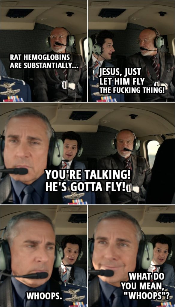 Quote from Space Force 1x03 | Adrian Mallory: Rat hemoglobins are substantially... F. Tony Scarapiducci (to Mallory): Jesus, just let him fly the f***ing thing! You're talking! He's gotta fly! Mark Naird: Whoops. F. Tony Scarapiducci (to Naird): What do you mean, "whoops"?