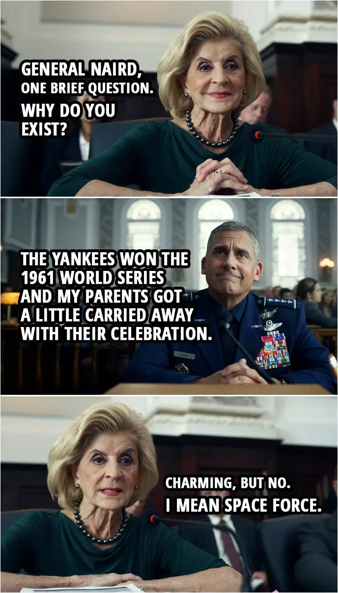 Quote from Space Force 1x03 | Rep. Pitosi: General Naird, I'll take some of the gentlemen from Oklahoma's time that he yielded to ask you one brief question. Why do you exist? Mark Naird: The Yankees won the 1961 World Series and my parents got a little carried away with their celebration. F. Tony Scarapiducci (laughing): Okay! Rep. Pitosi: Charming, but no. I mean Space Force.