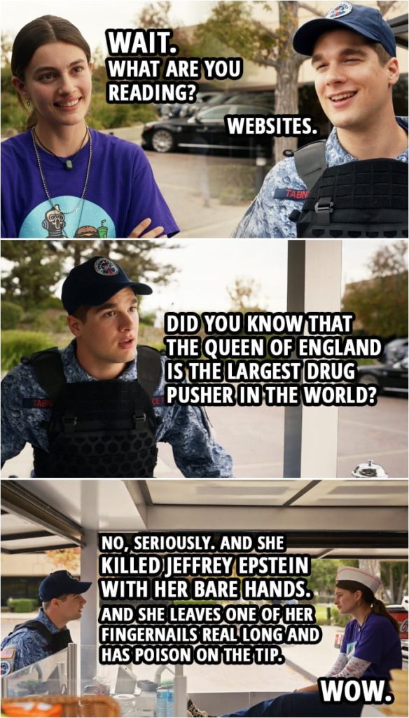 Quote from Space Force 1x07 | Erin Naird: Wait. What are you reading? Duncan Tabner: Websites. Erin Naird: Oh. Duncan Tabner: Uh... Uh, did you know that the queen of England... The queen of England is the largest drug pusher in the world? No, seriously. And she killed Jeffrey Epstein with her bare hands. And she leaves one of her fingernails real long and has poison on the tip. Erin Naird: Wow.