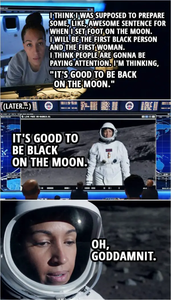 Quote from Space Force 1x09 | Angela Ali: Listen, um, I think I was supposed to prepare some, like, awesome sentence for when I set foot on the moon. Chan Kaifang: A dozen people have set foot on the moon. They only ever remember Armstrong. Angela Ali: Yeah. I will be the first black person and the first woman. I think people are gonna be paying attention. Chan Kaifang: Pressure. Okay. What do you got? Angela Ali: Okay. I'm thinking, "It's good to be back on the moon." (Later, when she is actually stepping on the moon...) Angela Ali: It's good to be black on the moon. Oh, goddamnit.