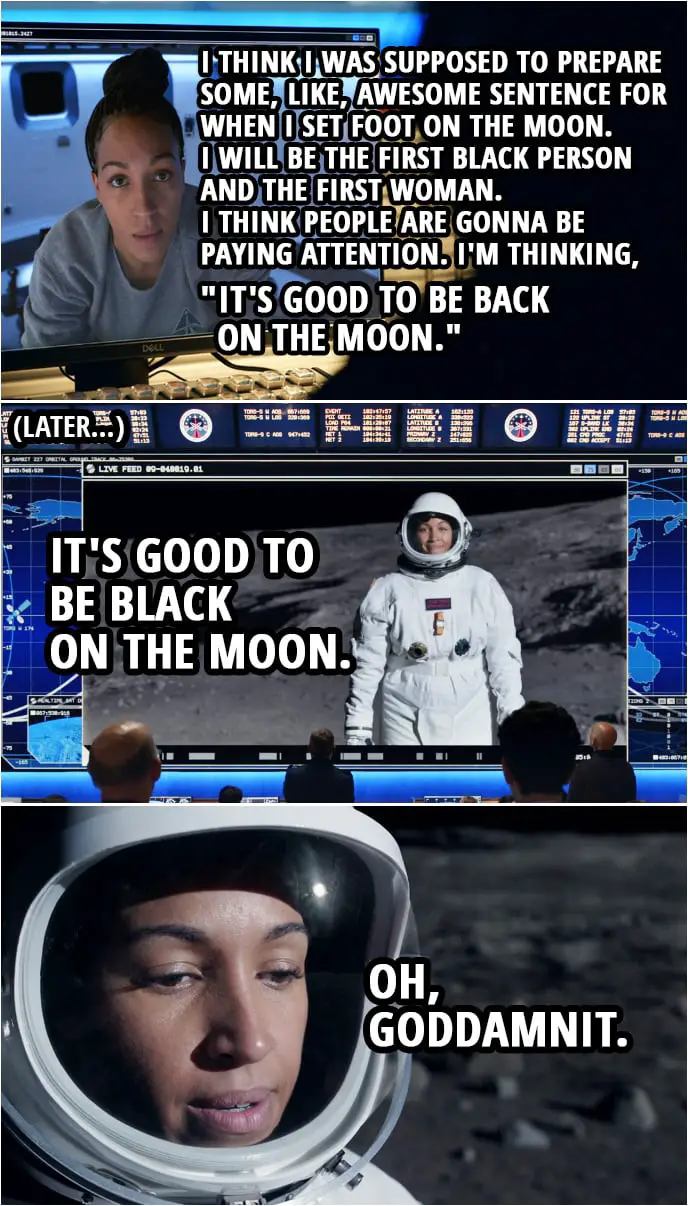 Quote from Space Force 1x09 | Angela Ali: Listen, um, I think I was supposed to prepare some, like, awesome sentence for when I set foot on the moon. Chan Kaifang: A dozen people have set foot on the moon. They only ever remember Armstrong. Angela Ali: Yeah. I will be the first black person and the first woman. I think people are gonna be paying attention. Chan Kaifang: Pressure. Okay. What do you got? Angela Ali: Okay. I'm thinking, "It's good to be back on the moon." (Later, when she is actually stepping on the moon...) Angela Ali: It's good to be black on the moon. Oh, goddamnit.