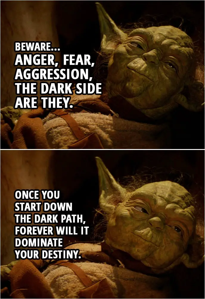 Quote Star Wars: Return of the Jedi (1983, movie) | Master Yoda (to Luke): Remember, a Jedi's strength flows from the Force. But beware... Anger, fear, aggression, the dark side are they. Once you start down the dark path, forever will it dominate your destiny.