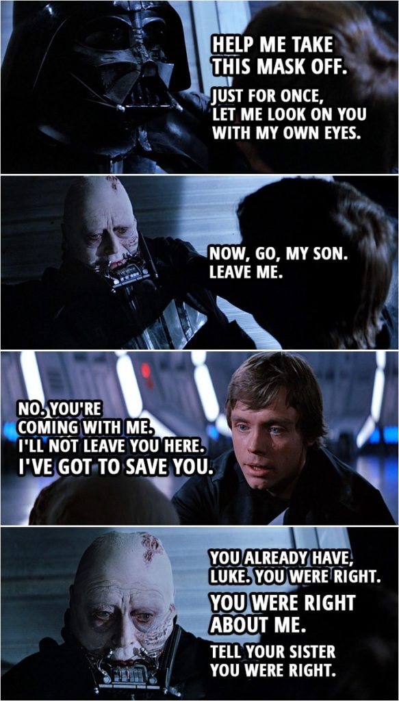Quote Star Wars: Return of the Jedi (1983, movie) | Darth Vader: Luke. Help me take this mask off. Luke Skywalker: But you'll die. Darth Vader: Nothing can stop that now. Just for once, let me look on you with my own eyes. (Luke takes off Vader's mask) Now, go, my son. Leave me. Luke Skywalker: No. You're coming with me. I'll not leave you here. I've got to save you. Darth Vader: You already have, Luke. You were right. You were right about me. Tell your sister you were right.