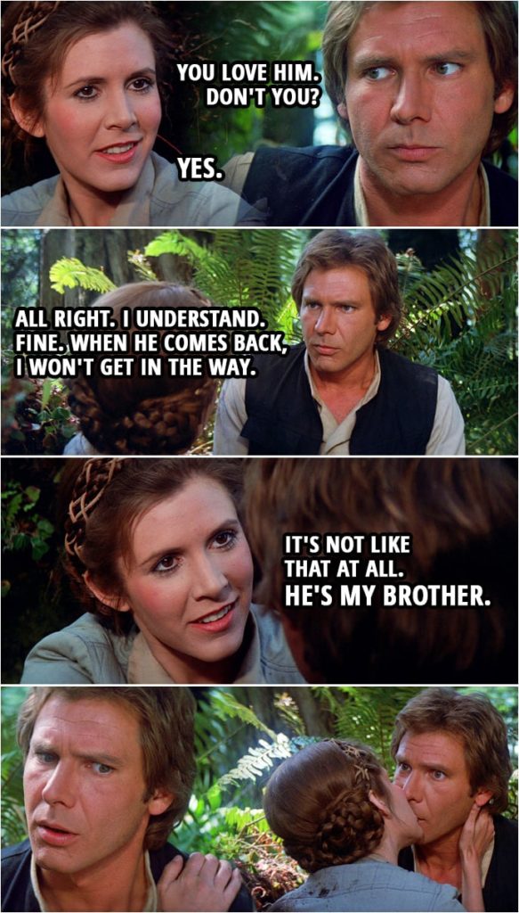 Quote Star Wars: Return of the Jedi (1983, movie) | (The Death Star blows up...) Han Solo: I'm sure Luke wasn't on that thing when it blew. Leia Organa: He wasn't. I can feel it. Han Solo: You love him. Don't you? Leia Organa: Yes. Han Solo: All right. I understand. Fine. When he comes back, I won't get in the way. Leia Organa: It's not like that at all. He's my brother.