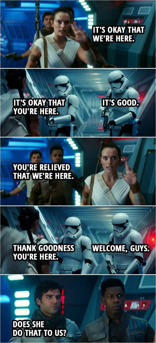 Quote Star Wars: The Rise of Skywalker (2019, movie) | Stormtrooper 1: Drop your weapons. Rey: It's okay that we're here. Stormtrooper 1: It's okay that you're here. Stormtrooper 2: It's good. Rey: You're relieved that we're here. Stormtrooper 1: Thank goodness you're here. Stormtrooper 2: Welcome, guys. Poe Dameron (to Finn): Does she do that to us?