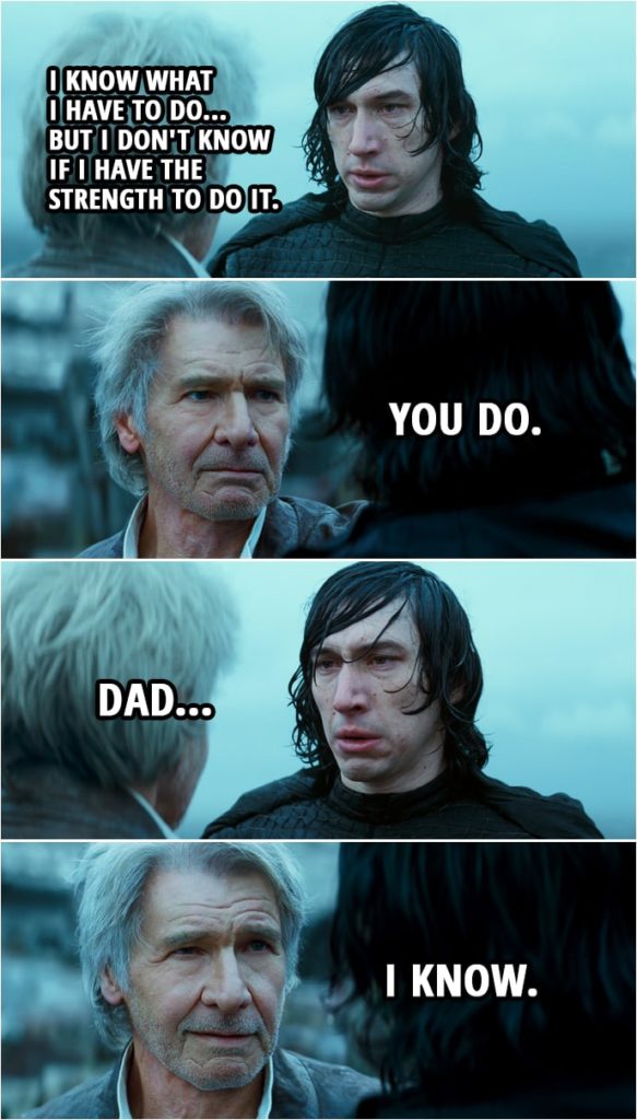 Quote Star Wars: The Rise of Skywalker (2019, movie) | Han Solo: Hey, kid. I miss you, son. Kylo Ren: Your son is dead. Han Solo: No. Kylo Ren is dead. My son is alive. Kylo Ren: You're just a memory. Han Solo: Your memory. Come home. Kylo Ren: It's too late. She's gone. Han Solo: Your mother's gone. But what she stood for, what she fought for... that's not gone. Ben... Ben Skywalker: I know what I have to do... but I don't know if I have the strength to do it. Han Solo: You do. Ben Skywalker: Dad... Han Solo: I know. (Kylo/Ben throws away his lightsaber...)