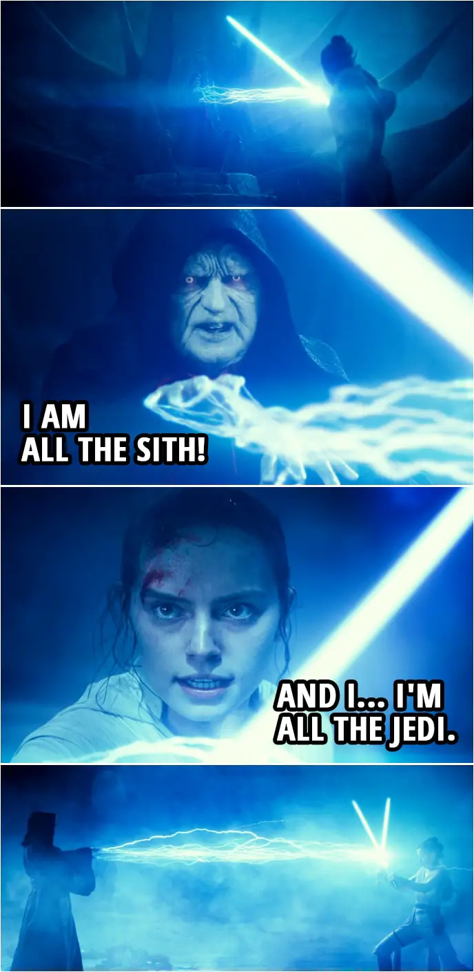 Quote Star Wars: The Rise of Skywalker (2019, movie) | Emperor Palpatine: You are nothing! A scavenger girl is no match for the power in me. I am all the Sith! Rey: And I... I'm all the Jedi.