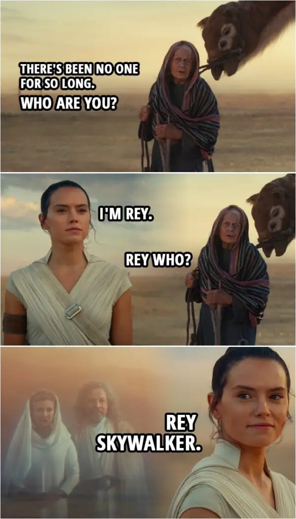 Quote Star Wars: The Rise of Skywalker (2019, movie) | Old woman: There's been no one for so long. Who are you? Rey: I'm Rey. Old woman: Rey who? Rey: Rey Skywalker.