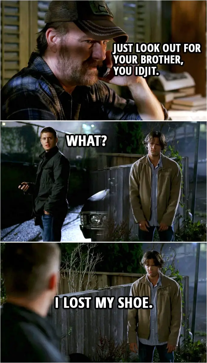 Quote from Supernatural 3x03 | (Dean is on the phone with Bobby...) Bobby Singer: Just look out for your brother, you idjit. (Bobby hangs up.) Dean Winchester (to Sam): What? Sam Winchester: I lost my shoe.