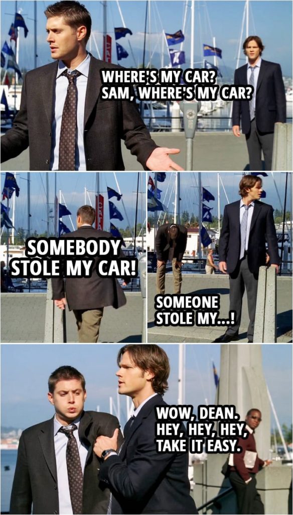 Quote from Supernatural 3x06 | Dean Winchester: This is where we parked the car, right? Sam Winchester: I thought so. Dean Winchester: Where's my car? Sam Winchester: Did you feed the meter? Dean Winchester: Yes, I fed the meter. Sam, where's my car? Somebody stole my car!? Sam Winchester: Hey, hey, calm down, Dean. Dean Winchester: I am calmed down! Someone stole my...! Sam Winchester: Wow, Dean. Hey, hey, hey, take it easy. Take it easy.