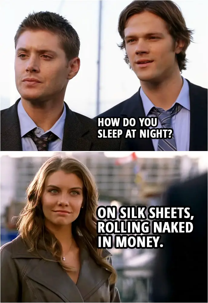 Quote from Supernatural 3x06 | Sam Winchester: How do you sleep at night? Bela Talbot: On silk sheets, rolling naked in money.