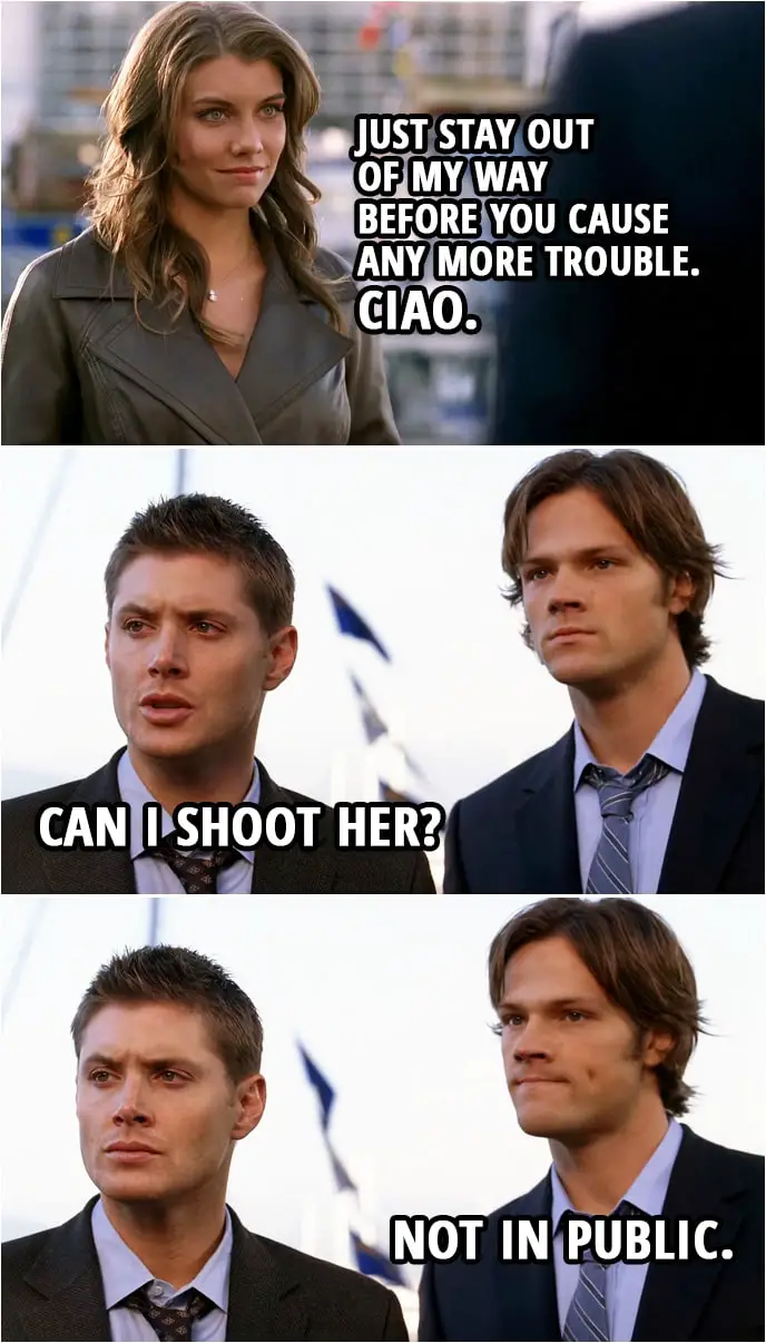 Quote from Supernatural 3x06 | (Bela stole the Impala...) Bela Talbot: Look, just stay out of my way before you cause any more trouble. I'd get to that car if I were you... before they find the arsenal in the trunk. Ciao. (leaves) Dean Winchester: Can I shoot her? Sam Winchester: Not in public.