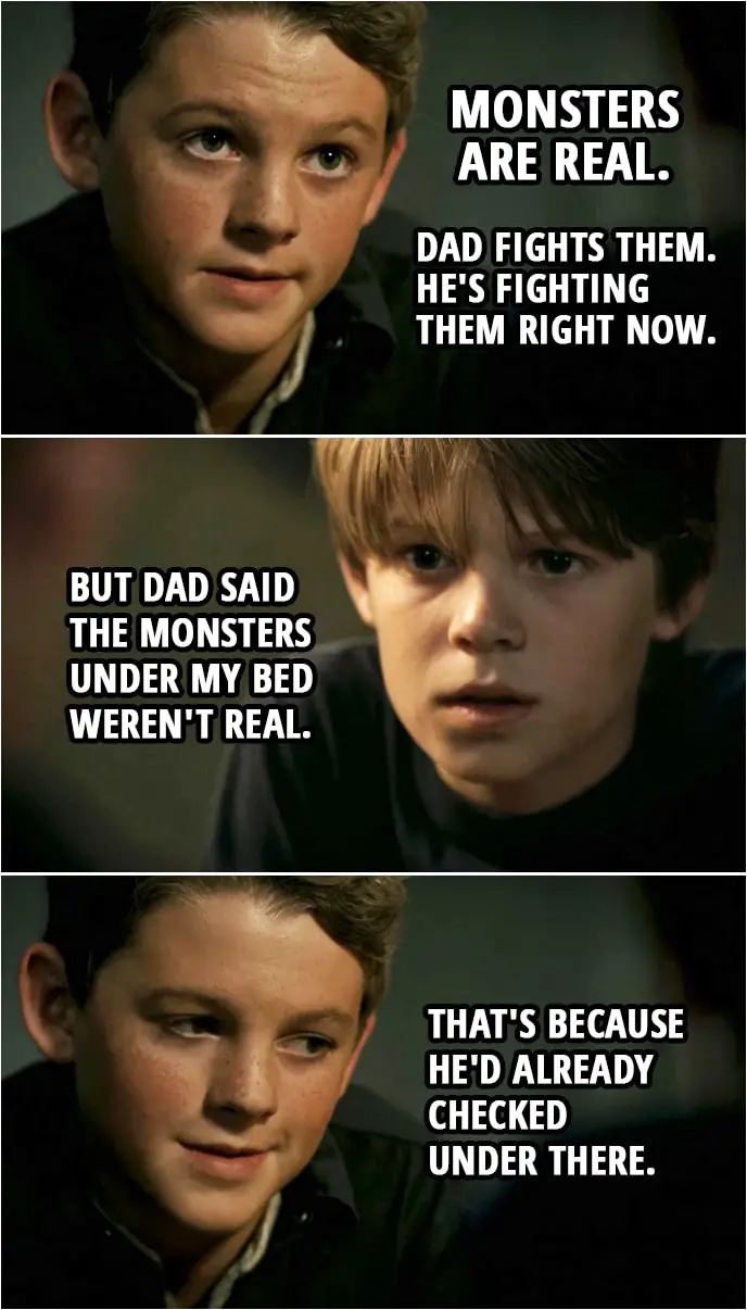 Quote from Supernatural 3x08 | (Flashback to little Sam and Dean...) Sam Winchester: Are monsters real? Dean Winchester: What? You're crazy. Sam Winchester: Tell me. Dean Winchester: I swear, if you ever tell dad I told you any of this, I will end you. Sam Winchester: Promise. Dean Winchester: First thing you have to know is we have the coolest dad in the world. He's a superhero. Sam Winchester: He is? Dean Winchester: Yeah. Monsters are real. Dad fights them. He's fighting them right now. Sam Winchester: But dad said the monsters under my bed weren't real. Dean Winchester: That's because he'd already checked under there.
