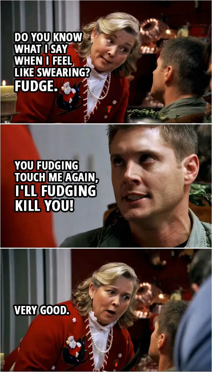 Quote from Supernatural 3x08 | Madge Carrigan: Oh, do you know what I say when I feel like swearing? Fudge. Dean Winchester: I'll try and remember that. (Few second later...) Dean Winchester: You fudging touch me again, I'll fudging kill you! Madge Carrigan: Very good.
