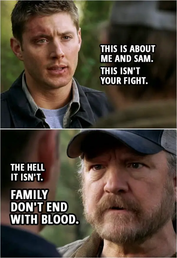 Quote from Supernatural 3x16 | Bobby Singer: Where do you think you're going? Dean Winchester: We got the knife. Bobby Singer: And you intend to use it without me. Do I look like a ditch-able prom date to you? Sam Winchester: No, Bobby, of course not. Dean Winchester: This is about me and Sam. Okay, this isn't your fight. Bobby Singer: The hell it isn't. Family don't end with blood, boy. Besides, you need me.