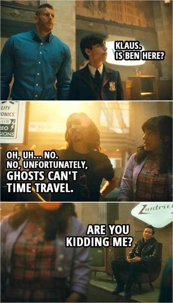 Quote from The Umbrella Academy 2x05 | Number Five: Klaus. Is Ben here? Klaus Hargreeves: Oh, uh... no. No, unfortunately, ghosts can't time travel. Ben Hargreeves: Are you kidding me?