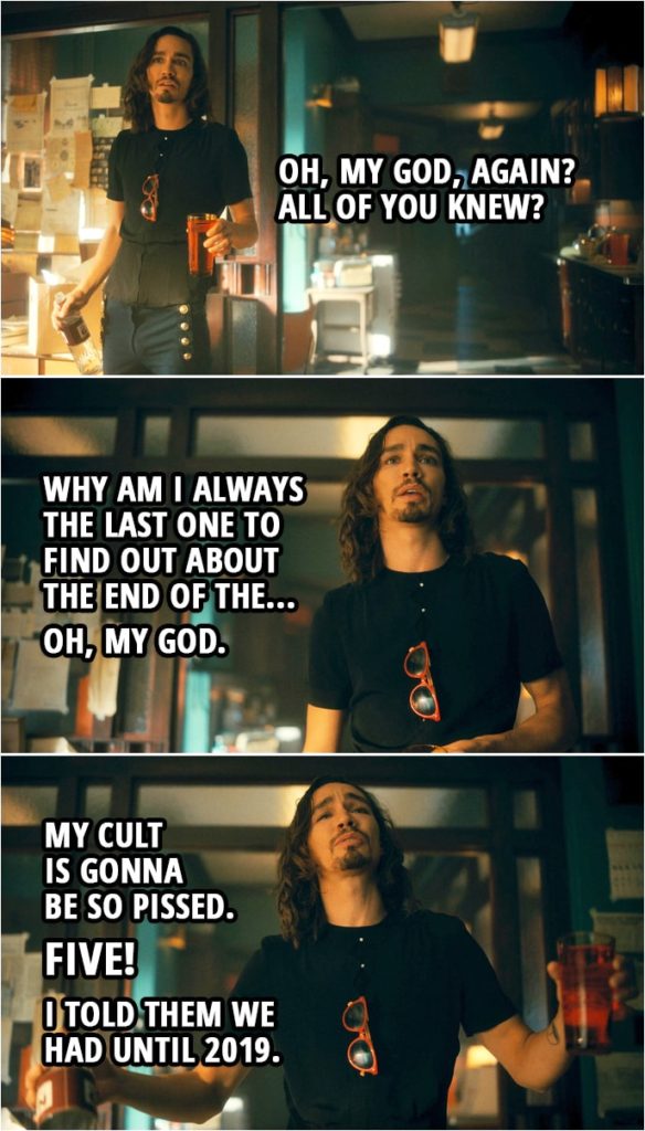 Quote from The Umbrella Academy 2x05 | Number Five: First off, I wanna say I'm sorry. I know I really screwed the pooch on this whole going-back-in-time-and-getting-stuck thing. But the real kick in the pants here is we brought the end of the world back here with us. Klaus Hargreeves: Oh, my God, again? All of you knew? Why am I always the last one to find out about the end of the... Oh, my God. My cult is gonna be so pissed. Five! I told them we had until 2019.