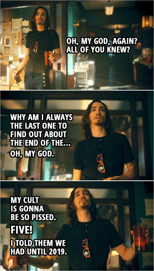 Quote from The Umbrella Academy 2x05 | Number Five: First off, I wanna say I'm sorry. I know I really screwed the pooch on this whole going-back-in-time-and-getting-stuck thing. But the real kick in the pants here is we brought the end of the world back here with us. Klaus Hargreeves: Oh, my God, again? All of you knew? Why am I always the last one to find out about the end of the... Oh, my God. My cult is gonna be so pissed. Five! I told them we had until 2019.