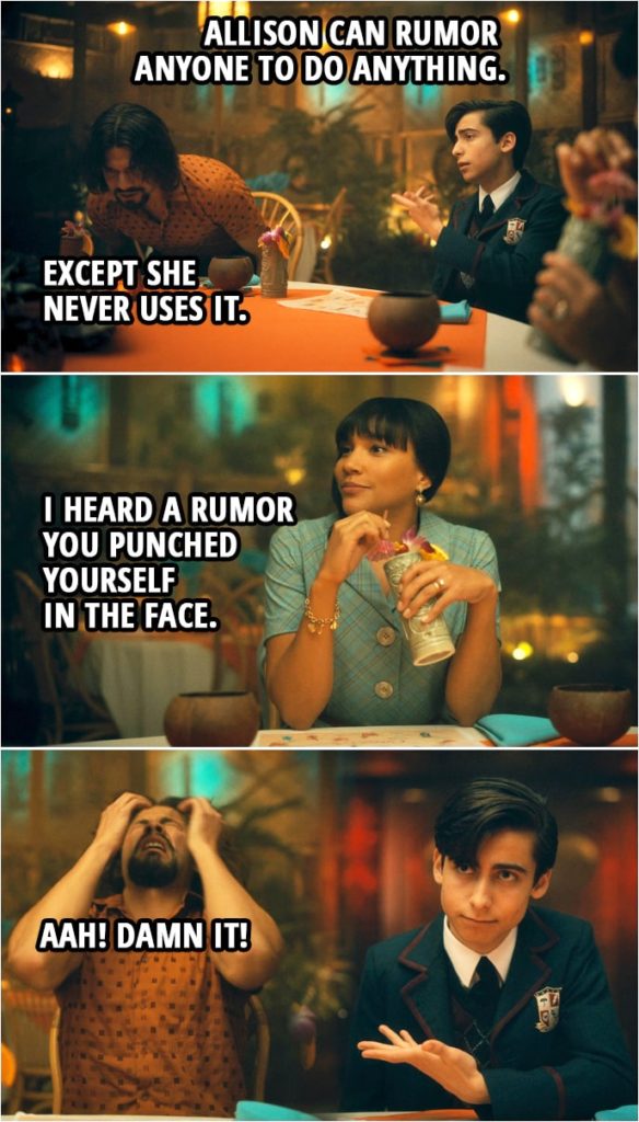 Quote from The Umbrella Academy 2x06 | Number Five: Allison can rumor anyone to do anything. Diego Hargreeves: Except she never uses it. Allison Hargreeves: I heard a rumor you punched yourself in the face. Diego Hargreeves: Aah! Damn it!