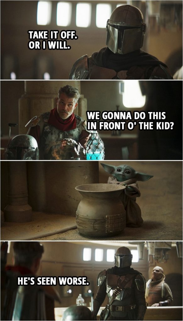 Quote from The Mandalorian 2x01 | Din Djarin: Who are you? Cobb Vanth: I'm Cobb Vanth, Marshal of Mos Pelgo. Din Djarin: Where did you get the armor? Cobb Vanth: Bought it off some Jawas. Din Djarin: Hand it over. Cobb Vanth: Look, pal, I'm sure you call the shots where you come from, but 'round here, I'm the one tells folks what to do. Din Djarin: Take it off. Or I will. Cobb Vanth (about Baby Yoda): We gonna do this in front o' the kid? Din Djarin: He's seen worse.