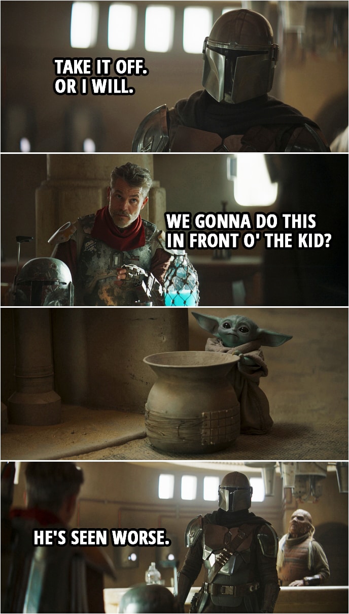 Quote from The Mandalorian 2x01 | Din Djarin: Who are you? Cobb Vanth: I'm Cobb Vanth, Marshal of Mos Pelgo. Din Djarin: Where did you get the armor? Cobb Vanth: Bought it off some Jawas. Din Djarin: Hand it over. Cobb Vanth: Look, pal, I'm sure you call the shots where you come from, but 'round here, I'm the one tells folks what to do. Din Djarin: Take it off. Or I will. Cobb Vanth (about Baby Yoda): We gonna do this in front o' the kid? Din Djarin: He's seen worse.