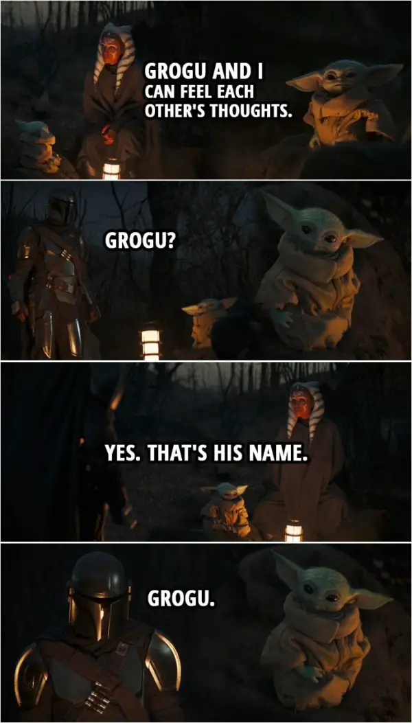Quote from The Mandalorian 2x05 | Din Djarin (about Baby Yoda): Is he speaking? Do you understand him? Ahsoka Tano: In a way. Grogu and I can feel each other's thoughts. Din Djarin: Grogu? Ahsoka Tano: Yes. That's his name. Din Djarin: Grogu.