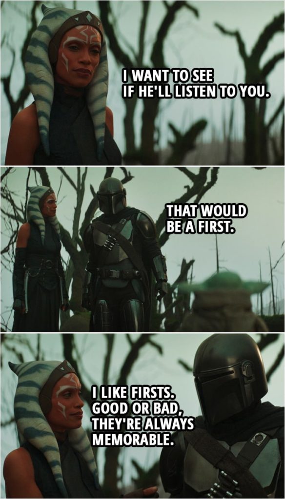 Quote from The Mandalorian 2x05 | Ahsoka Tano (about Grogu): I want to see if he'll listen to you. Din Djarin: That would be a first. Ahsoka Tano: I like firsts. Good or bad, they're always memorable.