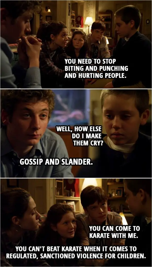 Quote from Shameless 1x06 | Fiona Gallagher: Carl, we're serious. The stakes are really, really high. We love you, and we need you in this family. In this house. You need to stop biting and punching and hurting people. Carl Gallagher: Well, how else do I make them cry? Lip Gallagher: Gossip and slander. Steve: You know, when I get really angry, I usually just count to ten. Lip Gallagher: Hey, little man, tell you what we're gonna do. We're gonna get you some pads and some skates. Get you out on the ice. You can take your frustrations out with a hockey stick. Ian Gallagher: Yeah. You can come to karate with me. Remember when I broke Kyle Boozlee's leg? It took three pins to put it back together, huh? Debbie Gallagher: You can't beat karate when it comes to regulated, sanctioned violence for children.