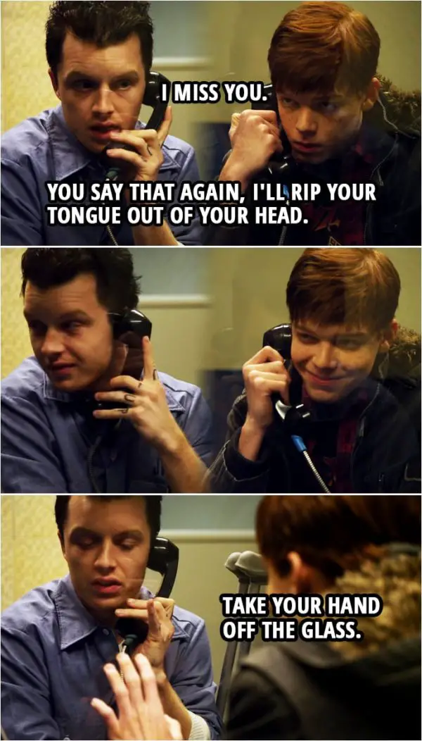 Quote from Shameless 1x10 | Ian Gallagher: I, I miss you. Mickey Milkovich: You say that again, I'll rip your tongue out of your head. Take your hand off the glass. Ian Gallagher: Oh.
