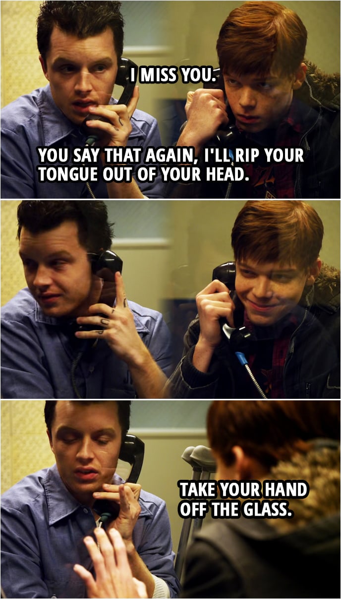 Quote from Shameless 1x10 | Ian Gallagher: I, I miss you. Mickey Milkovich: You say that again, I'll rip your tongue out of your head. Take your hand off the glass. Ian Gallagher: Oh.