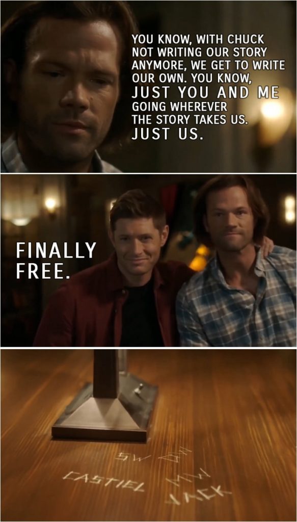Quote from Supernatural 15x19 | Sam Winchester: You know, with Chuck not writing our story anymore, we get to write our own. You know, just you and me going wherever the story takes us. Just us. Dean Winchester: Finally free.