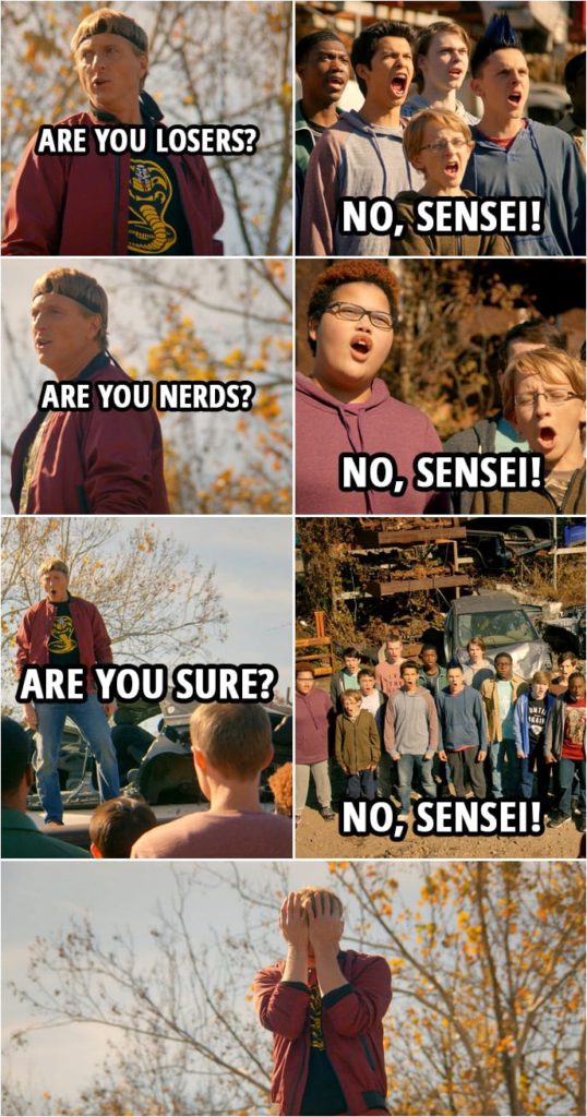 Quote from Cobra Kai 1x08 | Johnny Lawrence: If you want to win the All-Valley Under 18 Karate Tournament, you gotta give me better than your best. Which is why from now on, you're gonna get my worst. You understand? Cobra Kai: Yes, Sensei! Johnny Lawrence: Are you losers? Cobra Kai: No, Sensei! Johnny Lawrence: Are you nerds? Cobra Kai: No, Sensei! Johnny Lawrence: Are you sure? Cobra Kai: No, Sensei!